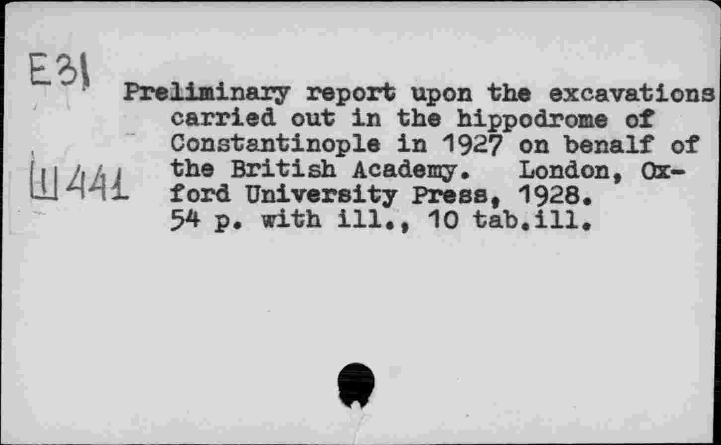 ﻿Еб|
Preliminary report upon the excavations
iim
carried out in the hippodrome of Constantinople in 192? on benalf of the British Academy. London, Oxford University Press, 1928.
54 p. with ill., 10 tab.ill.